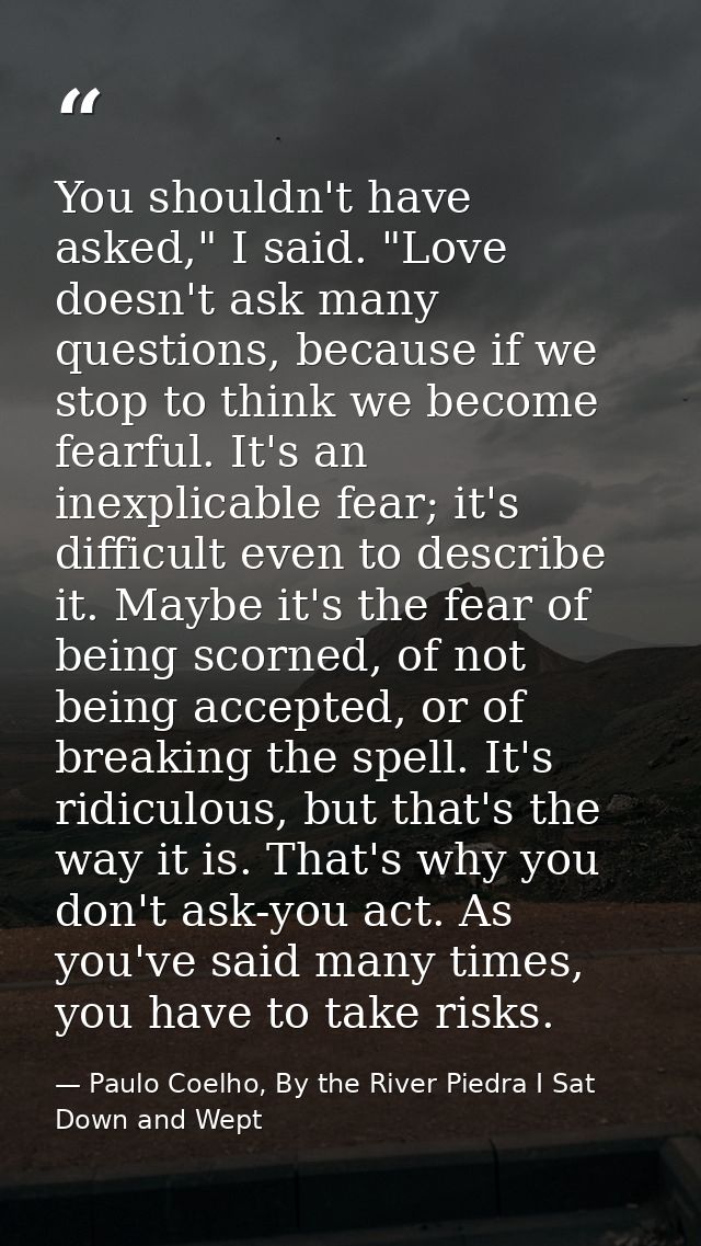 You shouldn't have asked," I said. "Love doesn't ask many questions, because if we stop to think we become fearful. It's — Paulo Coelho, By the River Piedra I Sat Down and Wept