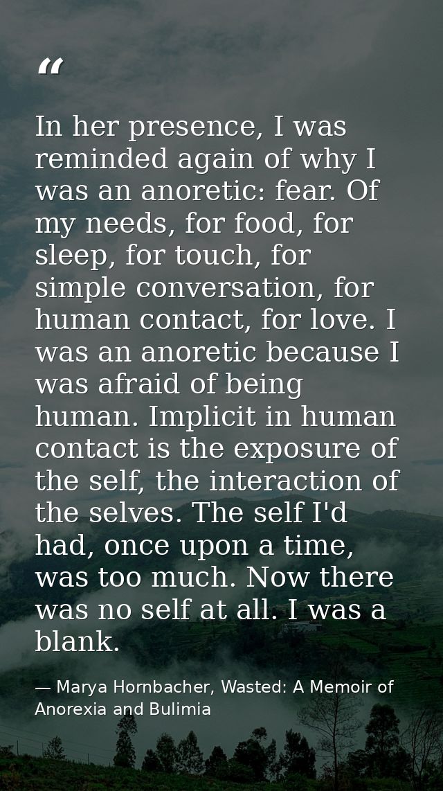 In her presence, I was reminded again of why I was an anoretic: fear. Of my needs, for food, for sleep, for touch, for s — Marya Hornbacher, Wasted: A Memoir of Anorexia and Bulimia
