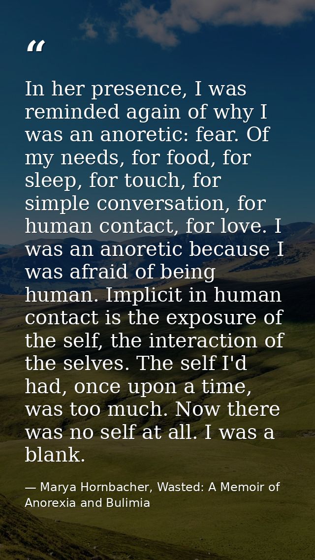 In her presence, I was reminded again of why I was an anoretic: fear. Of my needs, for food, for sleep, for touch, for s — Marya Hornbacher, Wasted: A Memoir of Anorexia and Bulimia
