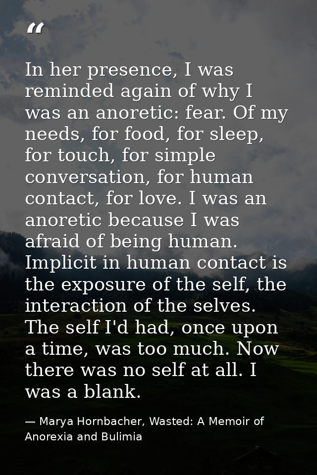 In her presence, I was reminded again of why I was an anoretic: fear. Of my needs, for food, for sleep, for touch, for s — Marya Hornbacher, Wasted: A Memoir of Anorexia and Bulimia
