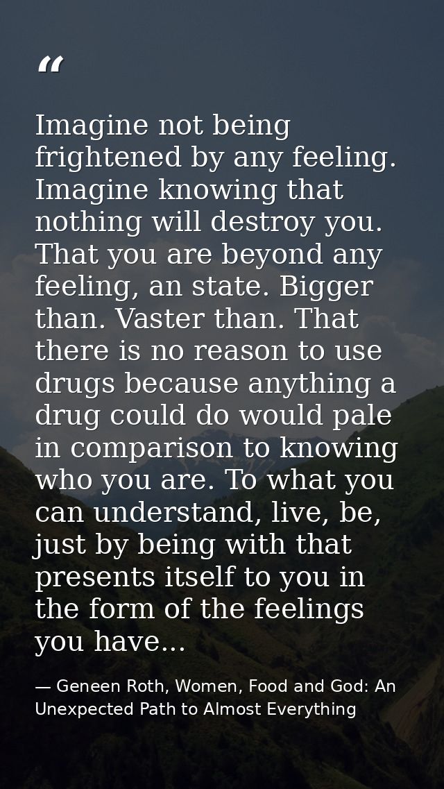 Imagine not being frightened by any feeling. Imagine knowing that nothing will destroy you. That you are beyond any feel — Geneen Roth, Women, Food and God: An Unexpected Path to Almost Everything