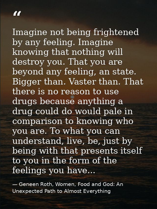 Imagine not being frightened by any feeling. Imagine knowing that nothing will destroy you. That you are beyond any feel — Geneen Roth, Women, Food and God: An Unexpected Path to Almost Everything