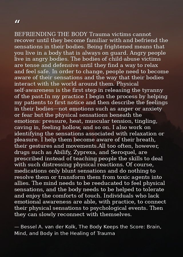 BEFRIENDING THE BODY Trauma victims cannot recover until they become familiar with and befriend the sensations in their  — Bessel A. van der Kolk, The Body Keeps the Score: Brain, Mind, and Body in the Healing of Trauma