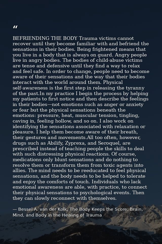 BEFRIENDING THE BODY Trauma victims cannot recover until they become familiar with and befriend the sensations in their  — Bessel A. van der Kolk, The Body Keeps the Score: Brain, Mind, and Body in the Healing of Trauma