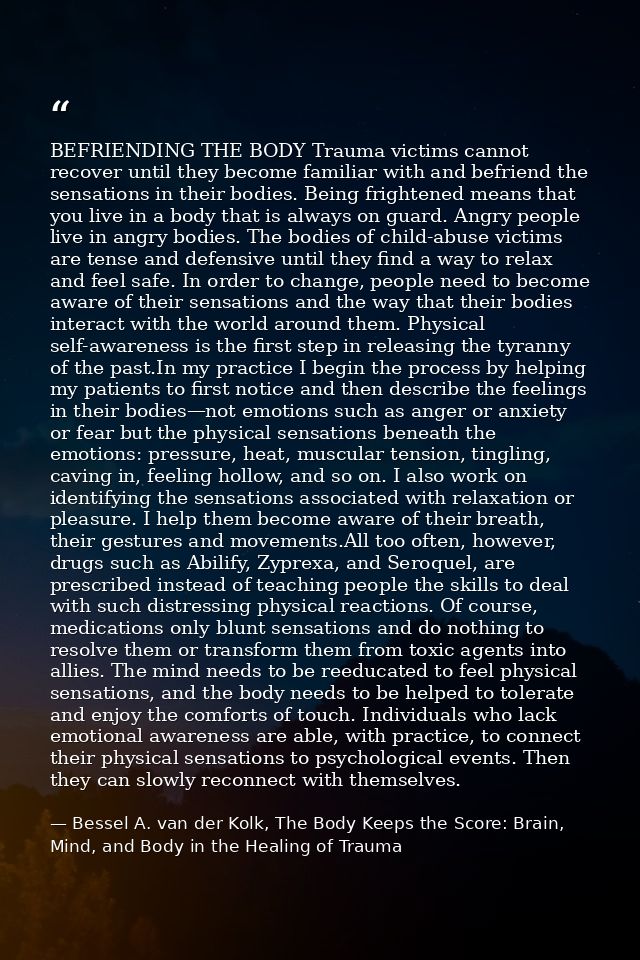 BEFRIENDING THE BODY Trauma victims cannot recover until they become familiar with and befriend the sensations in their  — Bessel A. van der Kolk, The Body Keeps the Score: Brain, Mind, and Body in the Healing of Trauma