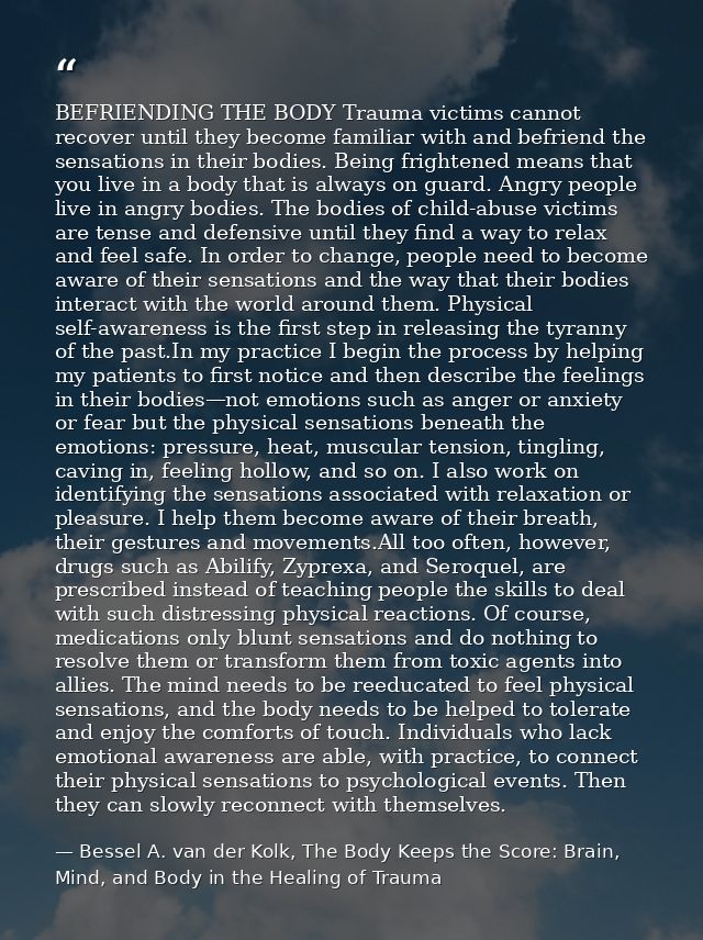 BEFRIENDING THE BODY Trauma victims cannot recover until they become familiar with and befriend the sensations in their  — Bessel A. van der Kolk, The Body Keeps the Score: Brain, Mind, and Body in the Healing of Trauma