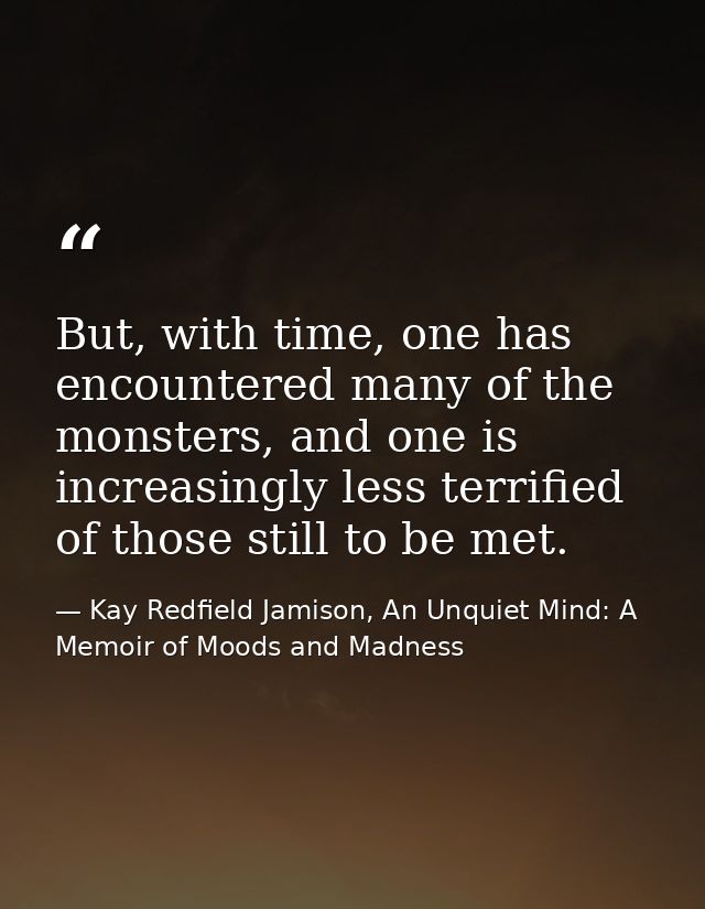 But, with time, one has encountered many of the monsters, and one is increasingly less terrified of those still to be me — Kay Redfield Jamison, An Unquiet Mind: A Memoir of Moods and Madness