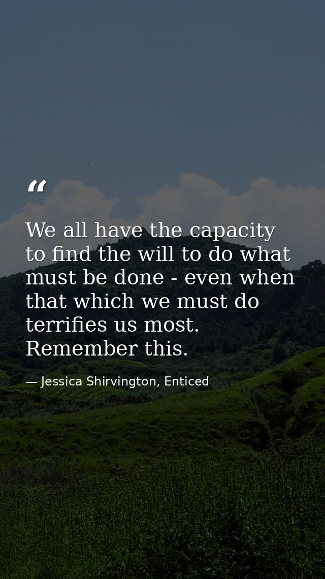 We all have the capacity to find the will to do what must be done - even when that which we must do terrifies us most. R — Jessica Shirvington, Enticed