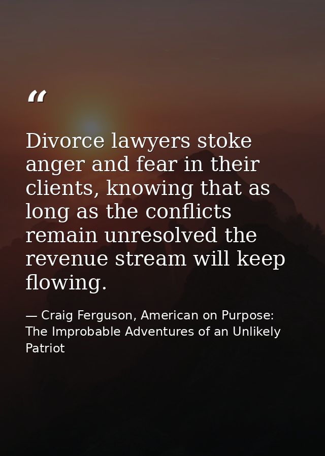 Divorce lawyers stoke anger and fear in their clients, knowing that as long as the conflicts remain unresolved the reven — Craig Ferguson, American on Purpose: The Improbable Adventures of an Unlikely Patriot