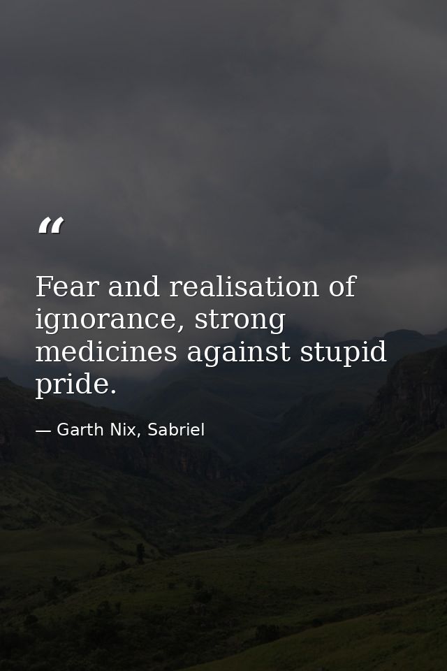 Fear and realisation of ignorance, strong medicines against stupid pride. — Garth Nix, Sabriel