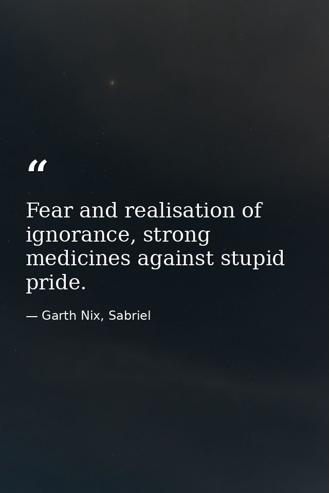 Fear and realisation of ignorance, strong medicines against stupid pride. — Garth Nix, Sabriel
