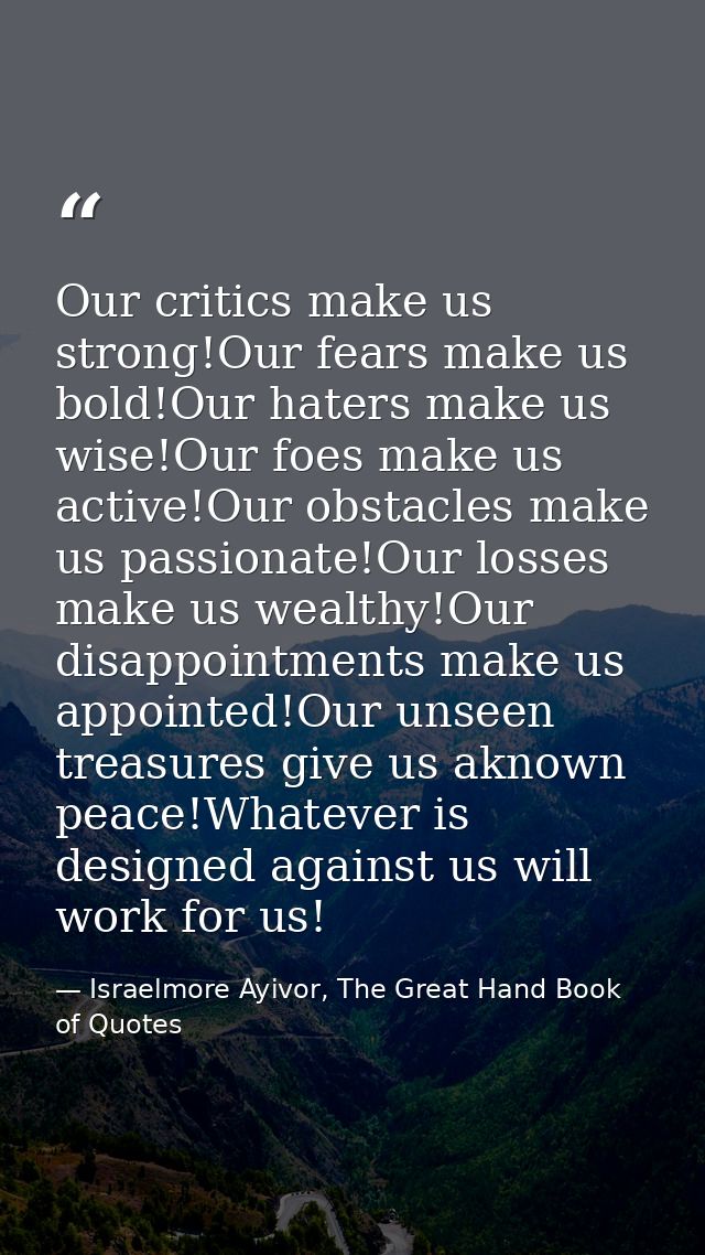 Our critics make us strong!Our fears make us bold!Our haters make us wise!Our foes make us active!Our obstacles make us  — Israelmore Ayivor, The Great Hand Book of Quotes