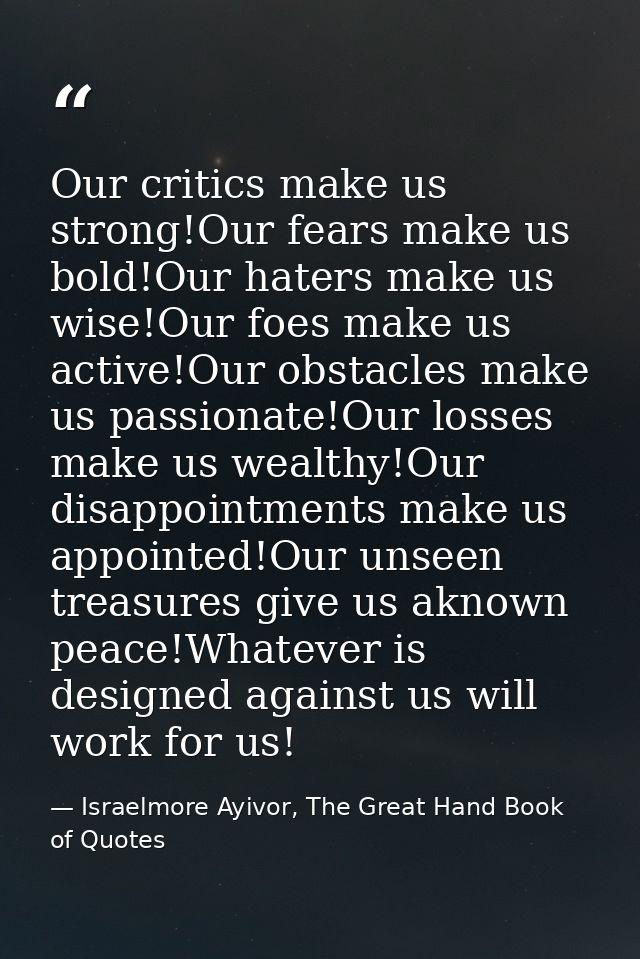 Our critics make us strong!Our fears make us bold!Our haters make us wise!Our foes make us active!Our obstacles make us  — Israelmore Ayivor, The Great Hand Book of Quotes