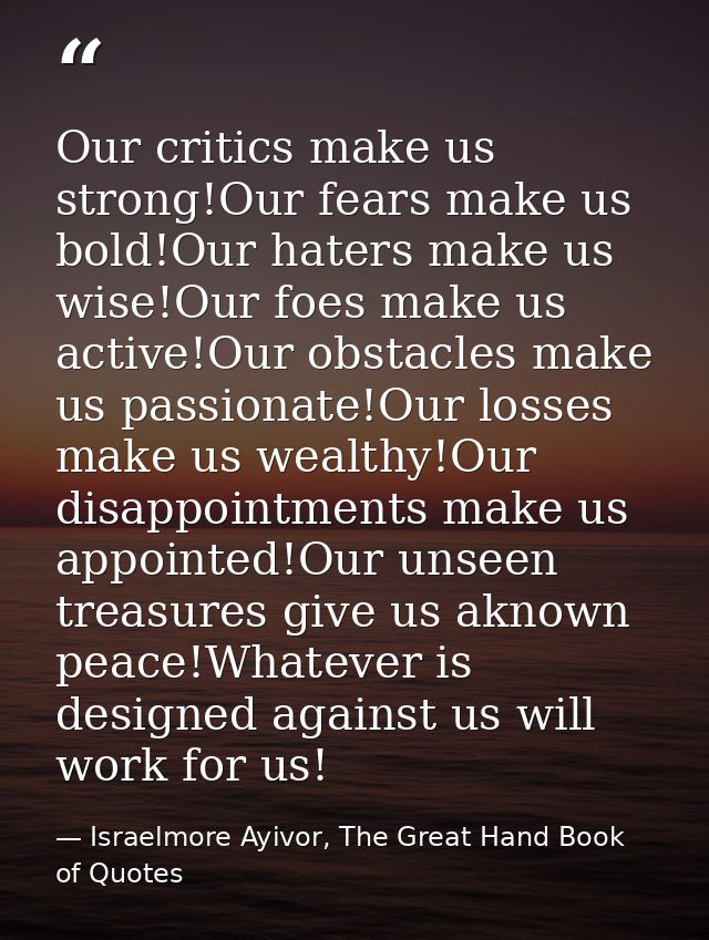 Our critics make us strong!Our fears make us bold!Our haters make us wise!Our foes make us active!Our obstacles make us  — Israelmore Ayivor, The Great Hand Book of Quotes