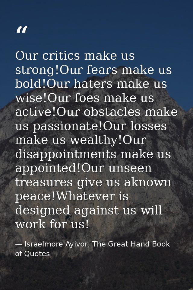 Our critics make us strong!Our fears make us bold!Our haters make us wise!Our foes make us active!Our obstacles make us  — Israelmore Ayivor, The Great Hand Book of Quotes