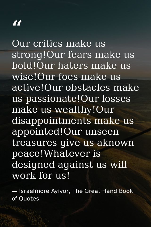 Our critics make us strong!Our fears make us bold!Our haters make us wise!Our foes make us active!Our obstacles make us  — Israelmore Ayivor, The Great Hand Book of Quotes