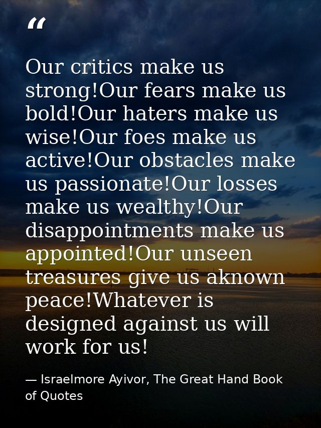 Our critics make us strong!Our fears make us bold!Our haters make us wise!Our foes make us active!Our obstacles make us  — Israelmore Ayivor, The Great Hand Book of Quotes