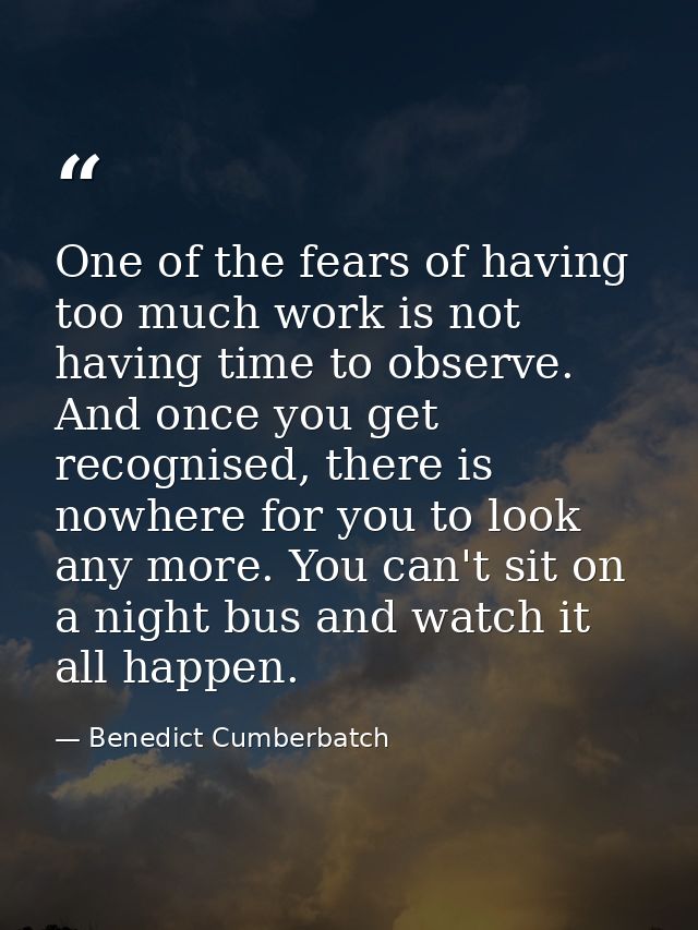 One of the fears of having too much work is not having time to observe. And once you get recognised, there is nowhere fo — Benedict Cumberbatch