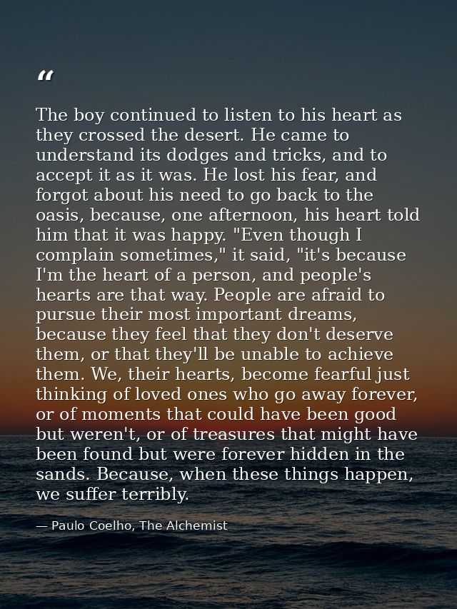 The boy continued to listen to his heart as they crossed the desert. He came to understand its dodges and tricks, and to — Paulo Coelho, The Alchemist
