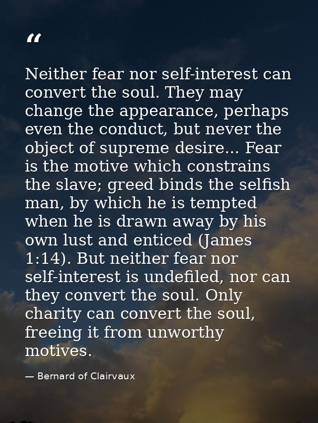 Neither fear nor self-interest can convert the soul. They may change the appearance, perhaps even the conduct, but never — Bernard of Clairvaux