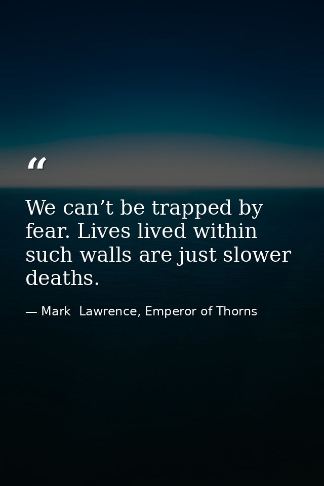 We can’t be trapped by fear. Lives lived within such walls are just slower deaths. — Mark  Lawrence, Emperor of Thorns