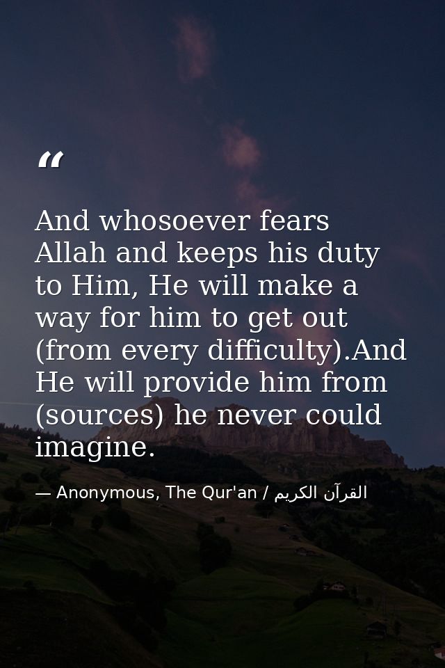 And whosoever fears Allah and keeps his duty to Him, He will make a way for him to get out (from every difficulty).And H — Anonymous, The Qur'an / القرآن الكريم