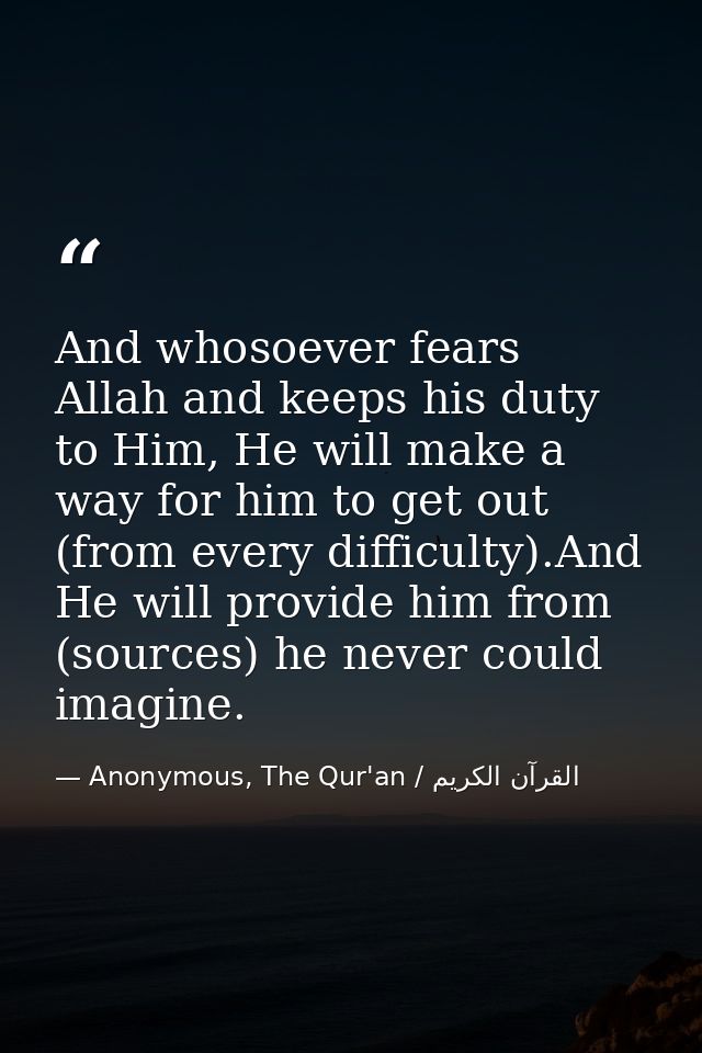 And whosoever fears Allah and keeps his duty to Him, He will make a way for him to get out (from every difficulty).And H — Anonymous, The Qur'an / القرآن الكريم