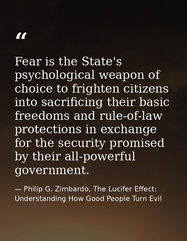 Fear is the State's psychological weapon of choice to frighten citizens into sacrificing their basic freedoms and rule-o — Philip G. Zimbardo, The Lucifer Effect: Understanding How Good People Turn Evil