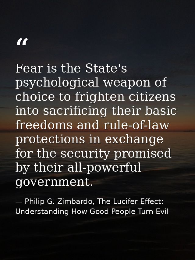 Fear is the State's psychological weapon of choice to frighten citizens into sacrificing their basic freedoms and rule-o — Philip G. Zimbardo, The Lucifer Effect: Understanding How Good People Turn Evil