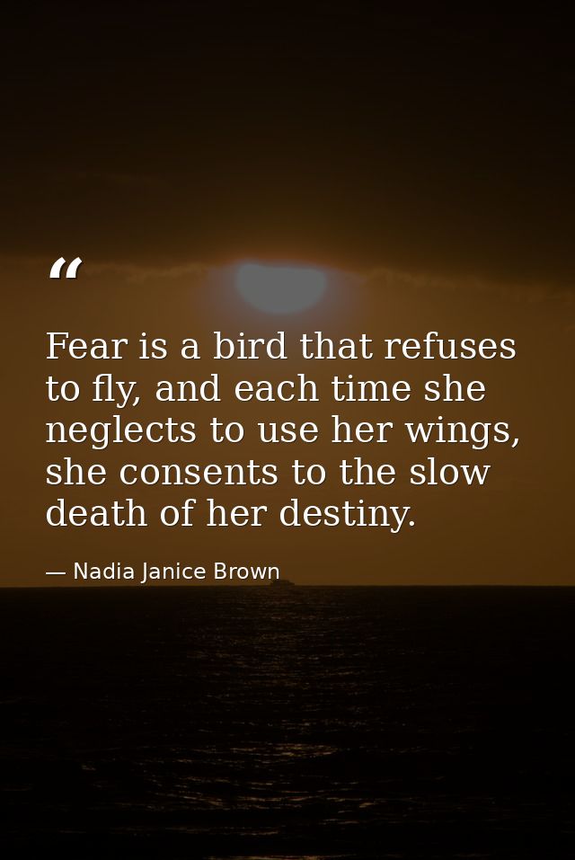 Fear is a bird that refuses to fly, and each time she neglects to use her wings, she consents to the slow death of her d — Nadia Janice Brown
