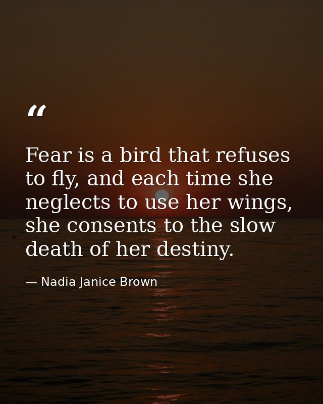 Fear is a bird that refuses to fly, and each time she neglects to use her wings, she consents to the slow death of her d — Nadia Janice Brown