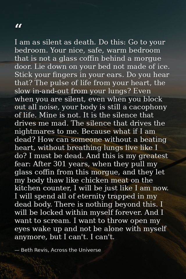 I am as silent as death. Do this: Go to your bedroom. Your nice, safe, warm bedroom that is not a glass coffin behind a  — Beth Revis, Across the Universe