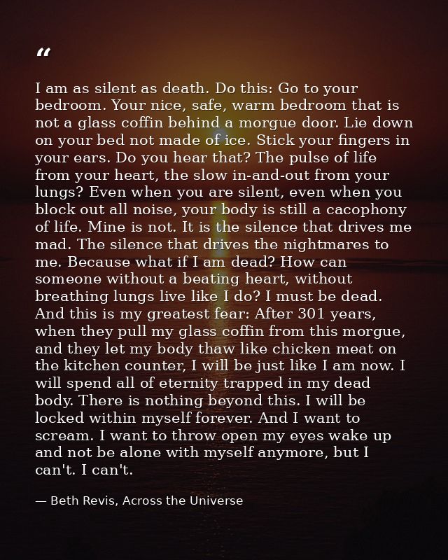 I am as silent as death. Do this: Go to your bedroom. Your nice, safe, warm bedroom that is not a glass coffin behind a  — Beth Revis, Across the Universe
