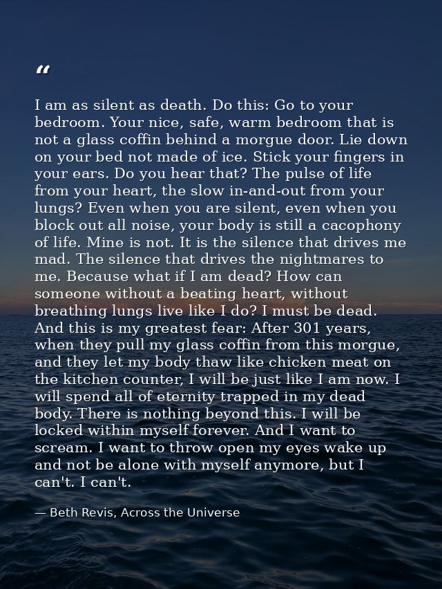 I am as silent as death. Do this: Go to your bedroom. Your nice, safe, warm bedroom that is not a glass coffin behind a  — Beth Revis, Across the Universe