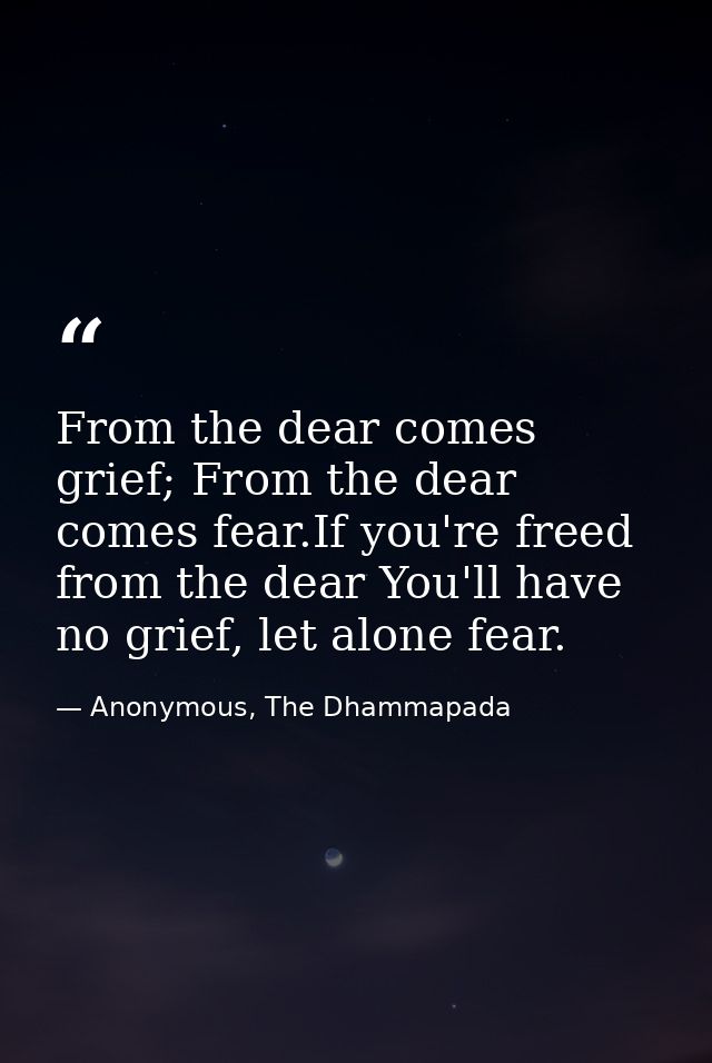 From the dear comes grief; From the dear comes fear.If you're freed from the dear You'll have no grief, let alone fear. — Anonymous, The Dhammapada
