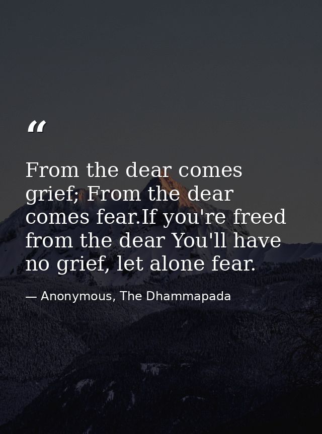 From the dear comes grief; From the dear comes fear.If you're freed from the dear You'll have no grief, let alone fear. — Anonymous, The Dhammapada