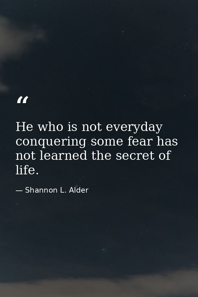 He who is not everyday conquering some fear has not learned the secret of life. — Shannon L. Alder