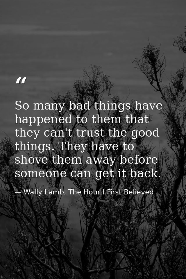 So many bad things have happened to them that they can't trust the good things. They have to shove them away before some — Wally Lamb, The Hour I First Believed