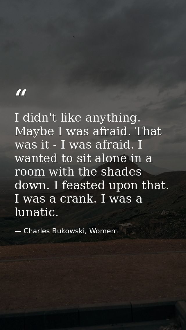 I didn't like anything. Maybe I was afraid. That was it - I was afraid. I wanted to sit alone in a room with the shades  — Charles Bukowski, Women