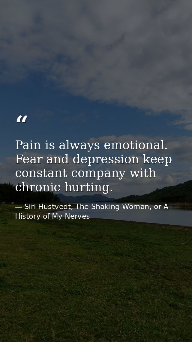 Pain is always emotional. Fear and depression keep constant company with chronic hurting. — Siri Hustvedt, The Shaking Woman, or A History of My Nerves