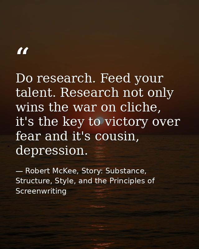 Do research. Feed your talent. Research not only wins the war on cliche, it's the key to victory over fear and it's cous — Robert McKee, Story: Substance, Structure, Style, and the Principles of Screenwriting