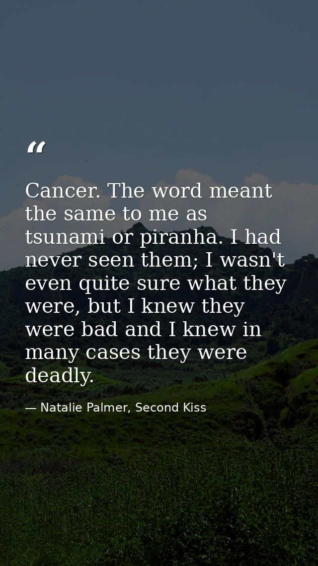 Cancer. The word meant the same to me as tsunami or piranha. I had never seen them; I wasn't even quite sure what they w — Natalie Palmer, Second Kiss