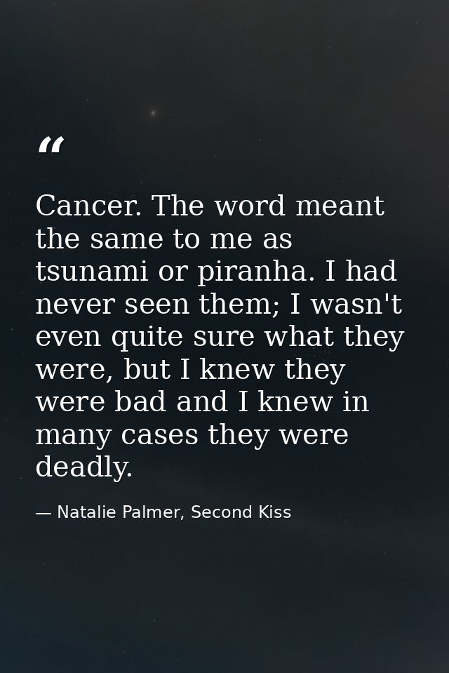Cancer. The word meant the same to me as tsunami or piranha. I had never seen them; I wasn't even quite sure what they w — Natalie Palmer, Second Kiss