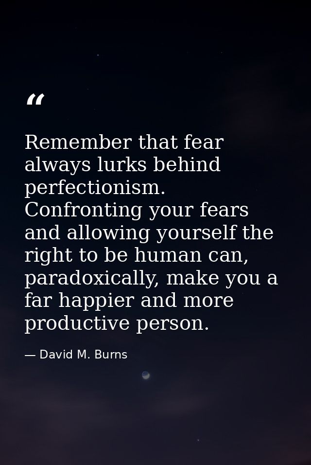 Remember that fear always lurks behind perfectionism. Confronting your fears and allowing yourself the right to be human — David M. Burns