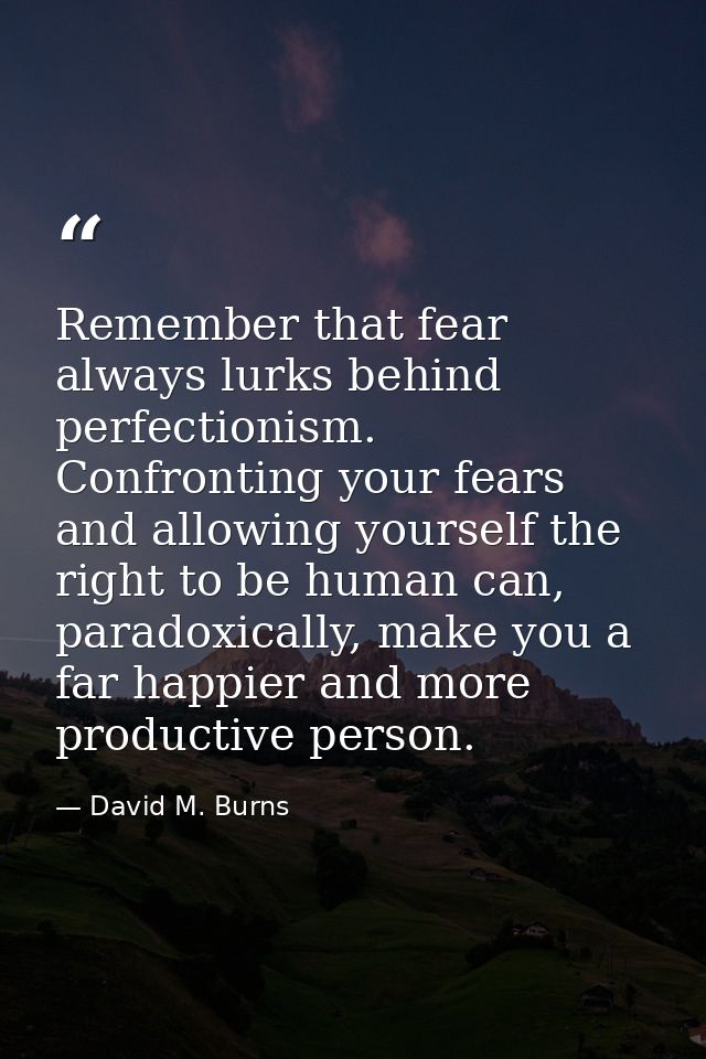 Remember that fear always lurks behind perfectionism. Confronting your fears and allowing yourself the right to be human — David M. Burns