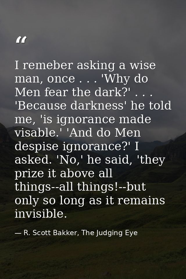 I remeber asking a wise man, once . . . 'Why do Men fear the dark?' . . . 'Because darkness' he told me, 'is ignorance m — R. Scott Bakker, The Judging Eye