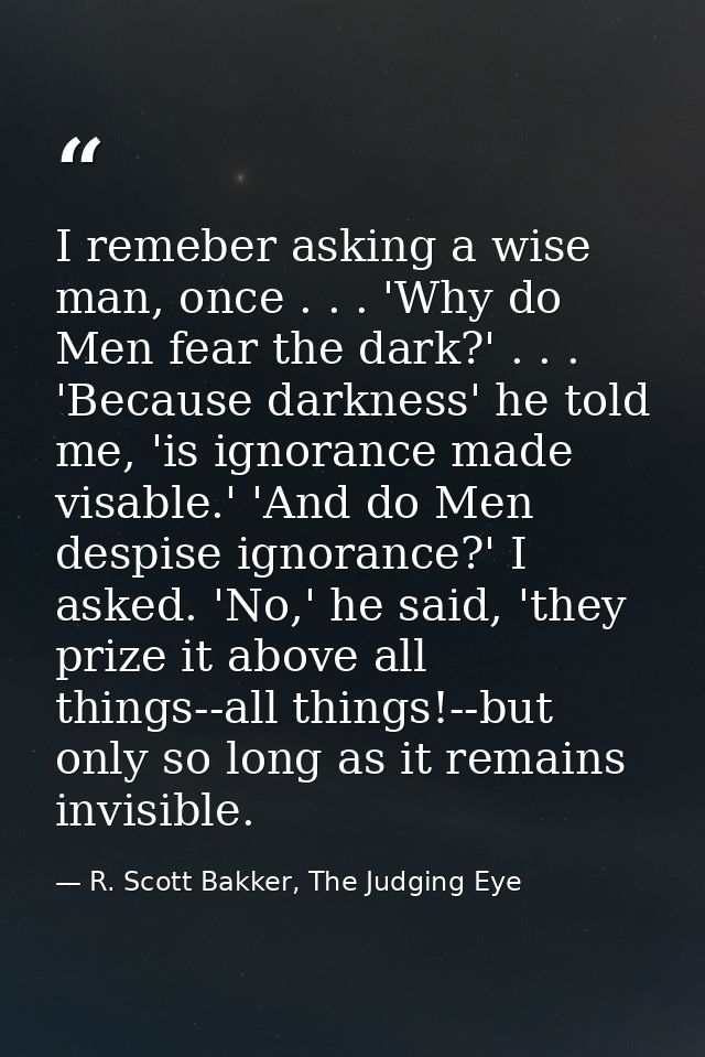 I remeber asking a wise man, once . . . 'Why do Men fear the dark?' . . . 'Because darkness' he told me, 'is ignorance m — R. Scott Bakker, The Judging Eye