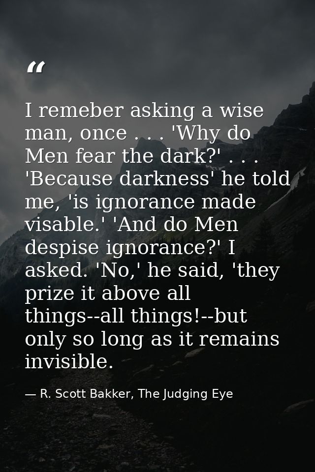 I remeber asking a wise man, once . . . 'Why do Men fear the dark?' . . . 'Because darkness' he told me, 'is ignorance m — R. Scott Bakker, The Judging Eye