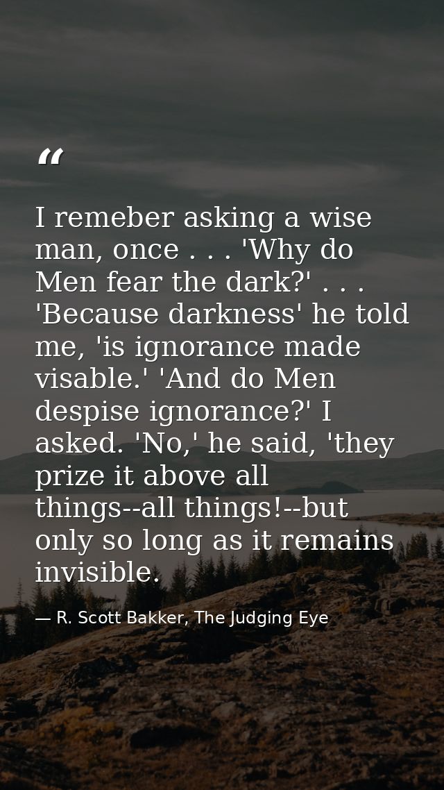 I remeber asking a wise man, once . . . 'Why do Men fear the dark?' . . . 'Because darkness' he told me, 'is ignorance m — R. Scott Bakker, The Judging Eye
