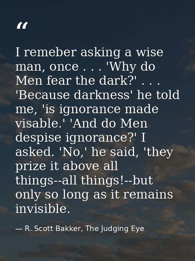 I remeber asking a wise man, once . . . 'Why do Men fear the dark?' . . . 'Because darkness' he told me, 'is ignorance m — R. Scott Bakker, The Judging Eye